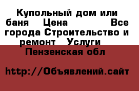 Купольный дом или баня  › Цена ­ 68 000 - Все города Строительство и ремонт » Услуги   . Пензенская обл.